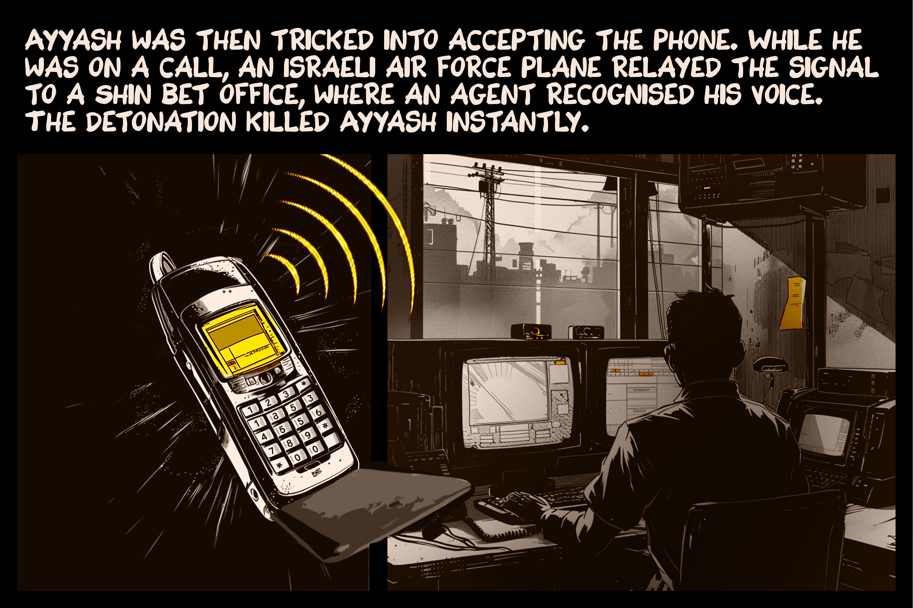 Ayyash was then tricked into accepting the phone. While he was on a call, an Israeli air force plane relayed the signal to a Shin Bet office, where an agent recognised his voice. The detonation killed Ayyash instantly.