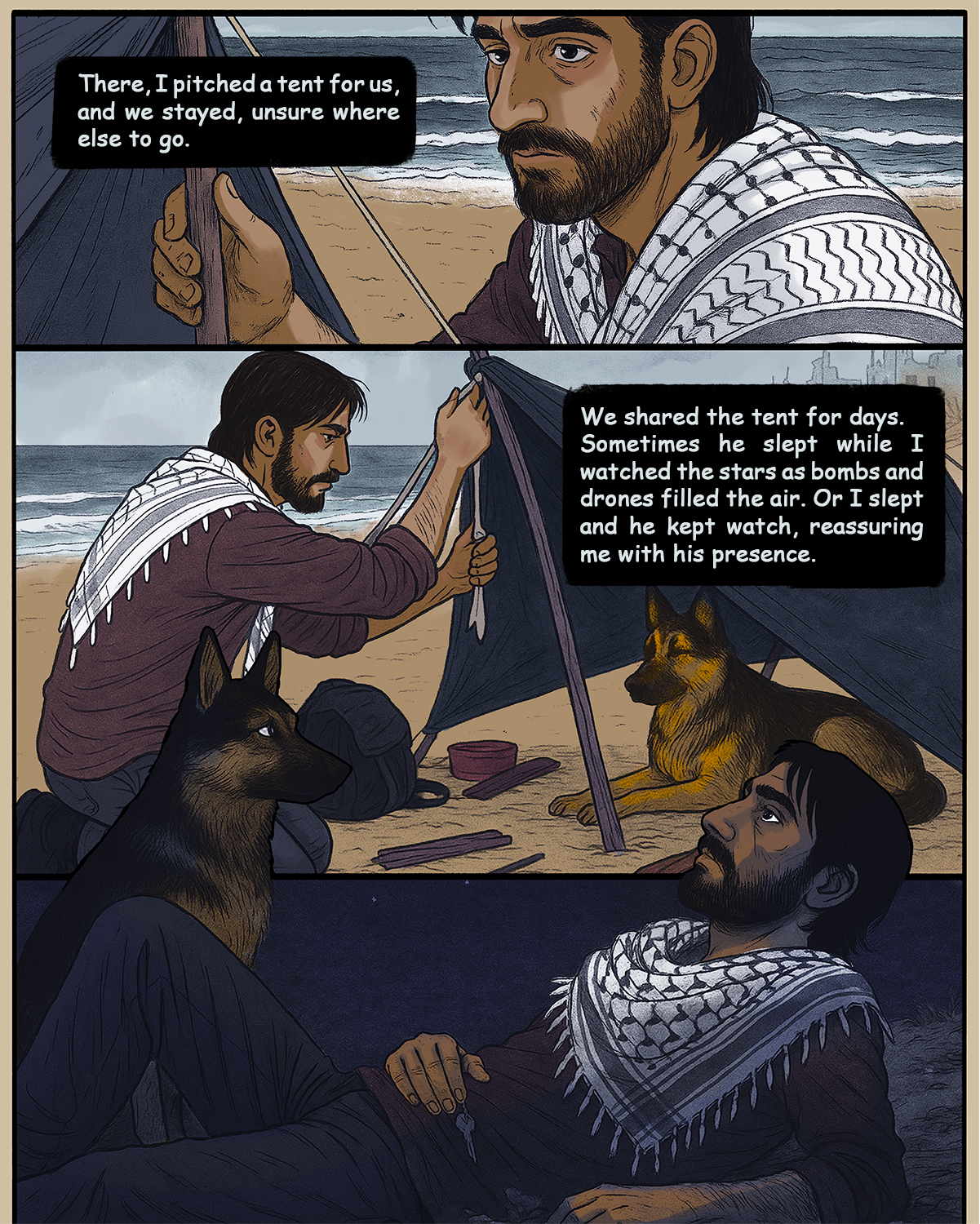 Hamed continues: There, I pitched a tent for us, and we stayed, unsure where else to go. We shared the tent for days. Sometimes he slept while I watched the stars as bombs and drones filled the air. Or I slept and he kepy watch, reassuring me with his presence